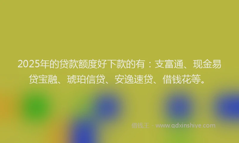 2025年的贷款额度好下款的有：支富通、现金易贷宝融、琥珀信贷、安逸速贷、借钱花等。