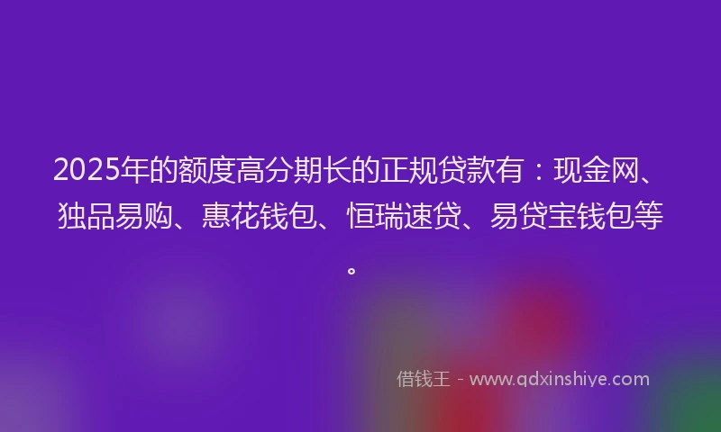 2025年的额度高分期长的正规贷款有：现金网、独品易购、惠花钱包、恒瑞速贷、易贷宝钱包等。
