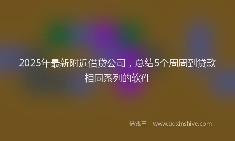 2025年最新附近借贷公司，总结5个周周到贷款相同系列的软件