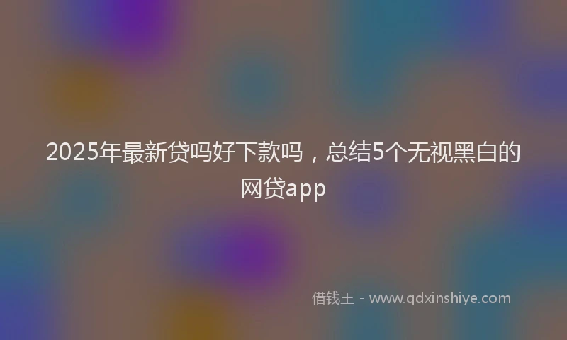 2025年最新贷吗好下款吗，总结5个无视黑白的网贷app