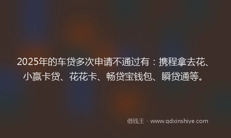 2025年的车贷多次申请不通过有：携程拿去花、小赢卡贷、花花卡、畅贷宝钱包、瞬贷通等。
