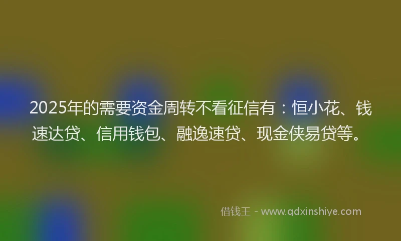 2025年的需要资金周转不看征信有：恒小花、钱速达贷、信用钱包、融逸速贷、现金侠易贷等。