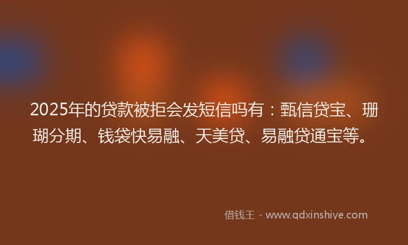2025年的贷款被拒会发短信吗有：甄信贷宝、珊瑚分期、钱袋快易融、天美贷、易融贷通宝等。
