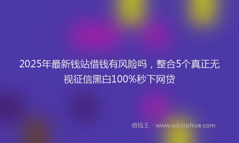 2025年最新钱站借钱有风险吗，整合5个真正无视征信黑白100%秒下网贷