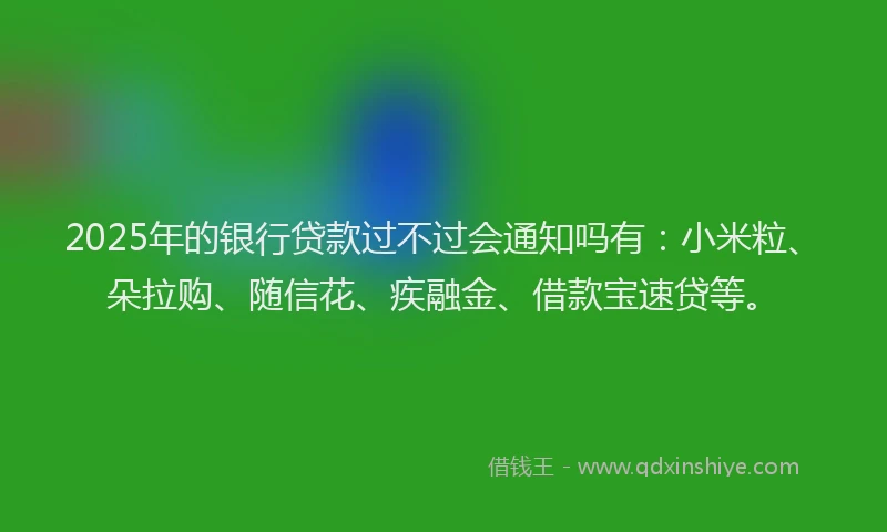 2025年的银行贷款过不过会通知吗有：小米粒、朵拉购、随信花、疾融金、借款宝速贷等。