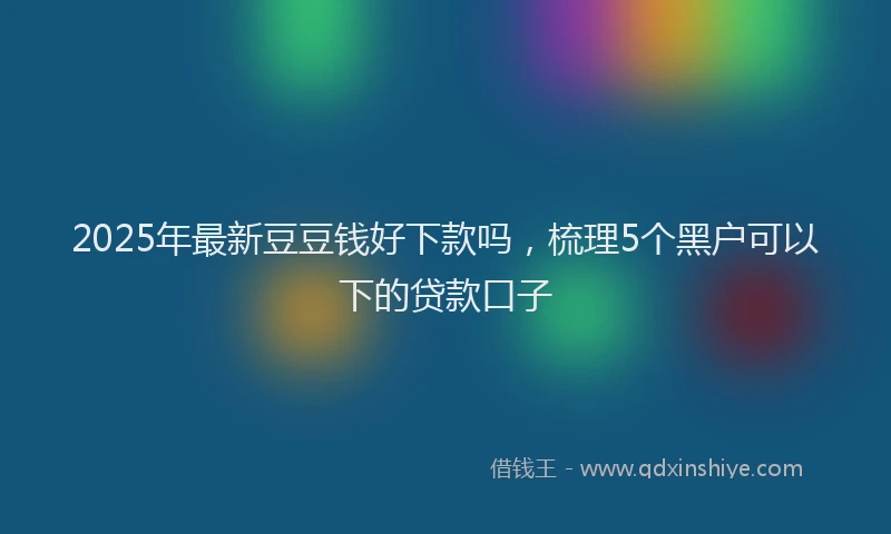 2025年最新豆豆钱好下款吗，梳理5个黑户可以下的贷款口子