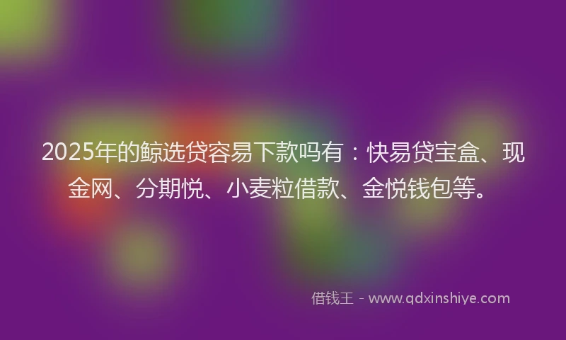 2025年的鲸选贷容易下款吗有：快易贷宝盒、现金网、分期悦、小麦粒借款、金悦钱包等。