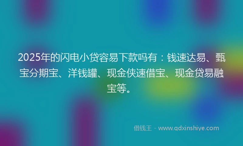2025年的闪电小贷容易下款吗有：钱速达易、甄宝分期宝、洋钱罐、现金侠速借宝、现金贷易融宝等。