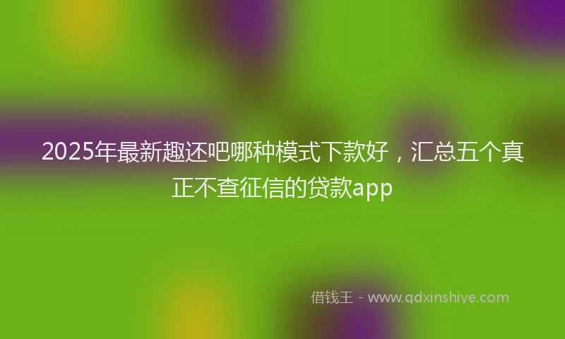 2025年最新趣还吧哪种模式下款好，汇总五个真正不查征信的贷款app