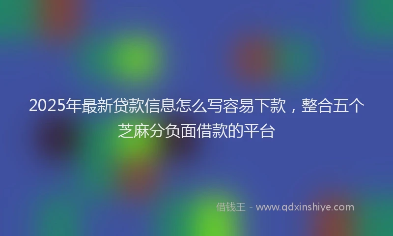 2025年最新贷款信息怎么写容易下款，整合五个芝麻分负面借款的平台