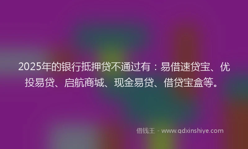 2025年的银行抵押贷不通过有：易借速贷宝、优投易贷、启航商城、现金易贷、借贷宝盒等。