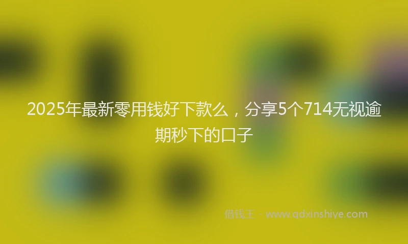 2025年最新零用钱好下款么，分享5个714无视逾期秒下的口子