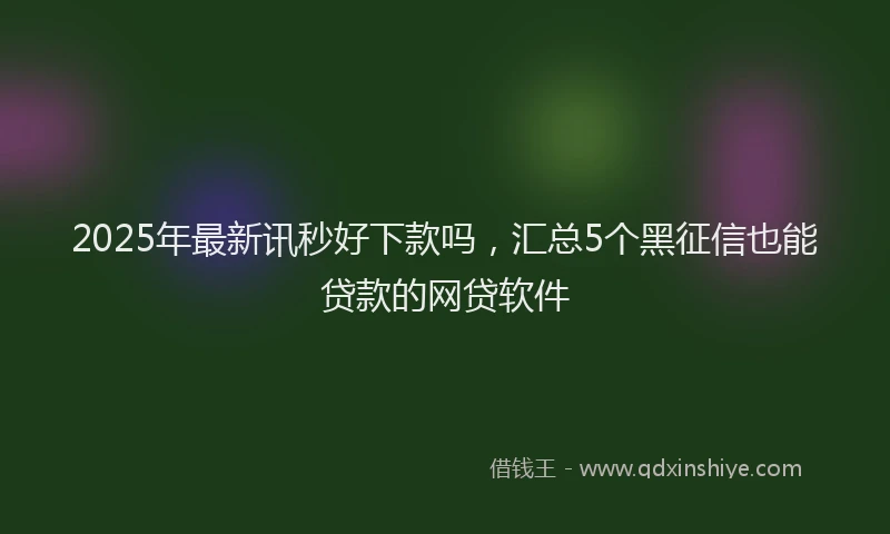 2025年最新讯秒好下款吗，汇总5个黑征信也能贷款的网贷软件