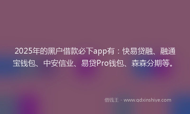 2025年的黑户借款必下app有：快易贷融、融通宝钱包、中安信业、易贷Pro钱包、森森分期等。
