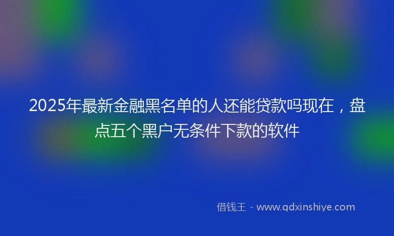 2025年最新金融黑名单的人还能贷款吗现在，盘点五个黑户无条件下款的软件