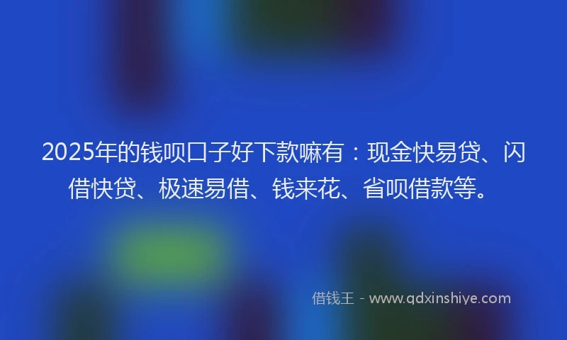 2025年的钱呗口子好下款嘛有：现金快易贷、闪借快贷、极速易借、钱来花、省呗借款等。