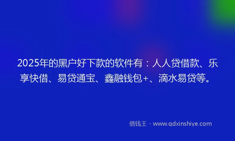 2025年的黑户好下款的软件有：人人贷借款、乐享快借、易贷通宝、鑫融钱包+、滴水易贷等。
