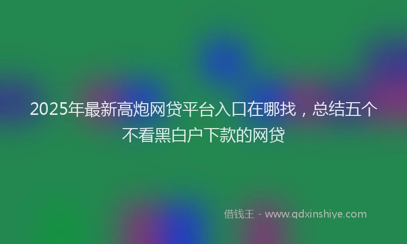 2025年最新高炮网贷平台入口在哪找，总结五个不看黑白户下款的网贷