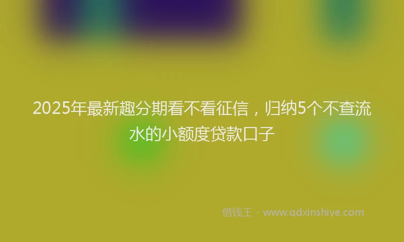 2025年最新趣分期看不看征信，归纳5个不查流水的小额度贷款口子