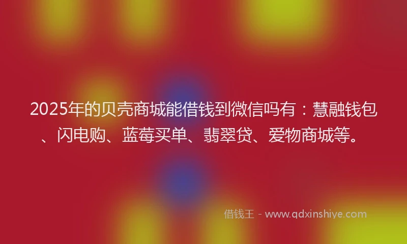 2025年的贝壳商城能借钱到微信吗有：慧融钱包、闪电购、蓝莓买单、翡翠贷、爱物商城等。