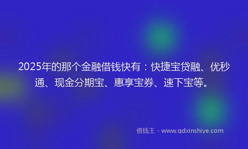 2025年的那个金融借钱快有：快捷宝贷融、优秒通、现金分期宝、惠享宝券、速下宝等。