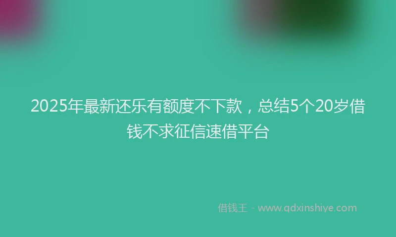 2025年最新还乐有额度不下款，总结5个20岁借钱不求征信速借平台
