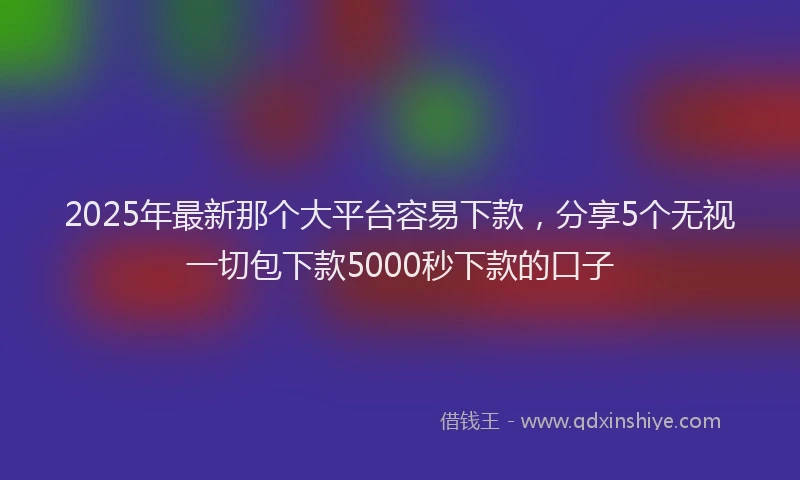 2025年最新那个大平台容易下款，分享5个无视一切包下款5000秒下款的口子