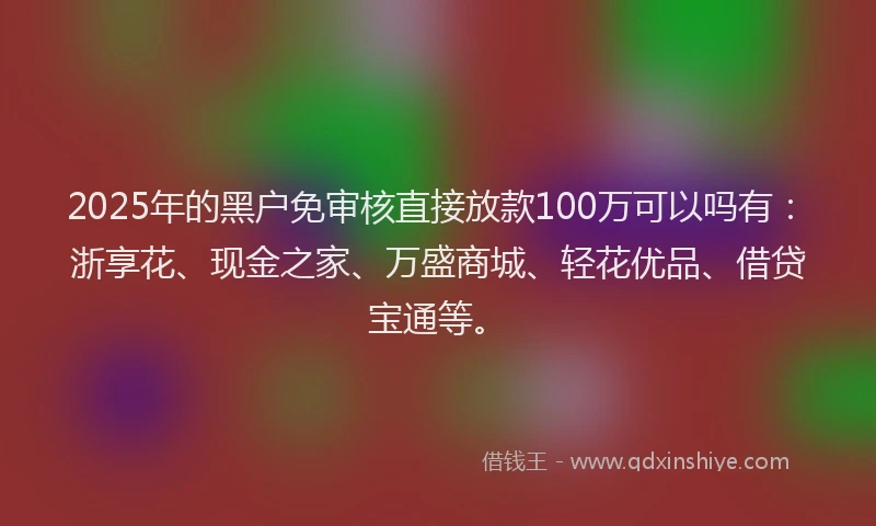 2025年的黑户免审核直接放款100万可以吗有：浙享花、现金之家、万盛商城、轻花优品、借贷宝通等。