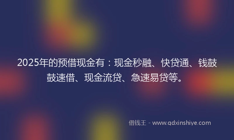 2025年的预借现金有：现金秒融、快贷通、钱鼓鼓速借、现金流贷、急速易贷等。
