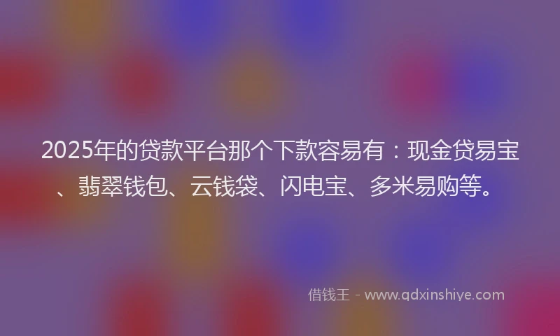2025年的贷款平台那个下款容易有：现金贷易宝、翡翠钱包、云钱袋、闪电宝、多米易购等。