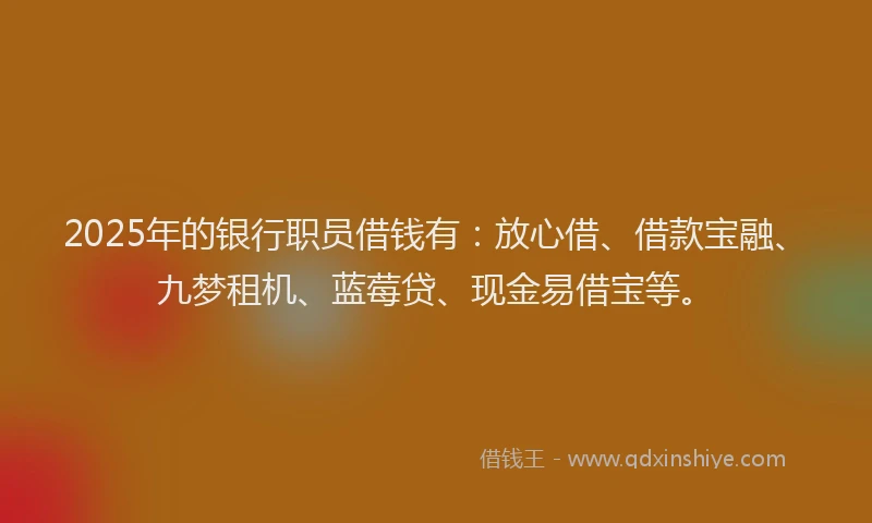2025年的银行职员借钱有：放心借、借款宝融、九梦租机、蓝莓贷、现金易借宝等。