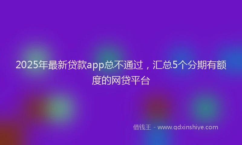 2025年最新贷款app总不通过，汇总5个分期有额度的网贷平台