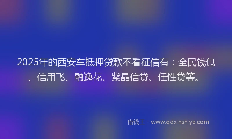 2025年的西安车抵押贷款不看征信有：全民钱包、信用飞、融逸花、紫晶信贷、任性贷等。