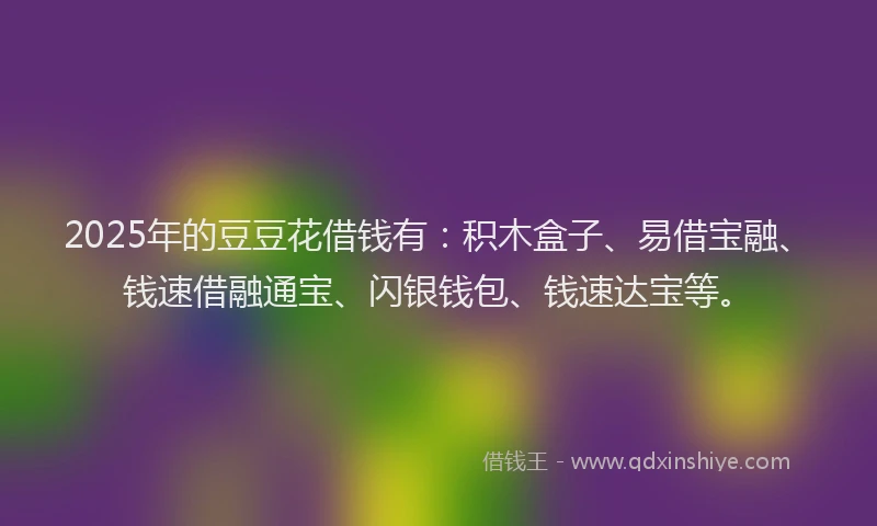 2025年的豆豆花借钱有：积木盒子、易借宝融、钱速借融通宝、闪银钱包、钱速达宝等。