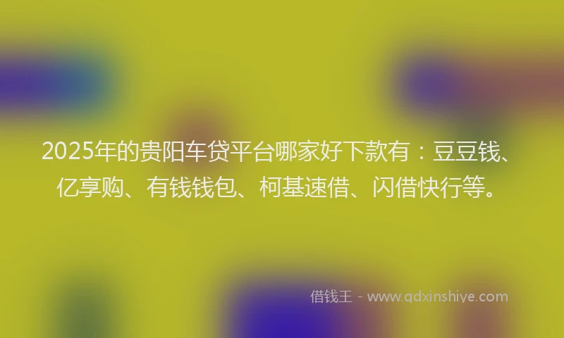 2025年的贵阳车贷平台哪家好下款有：豆豆钱、亿享购、有钱钱包、柯基速借、闪借快行等。