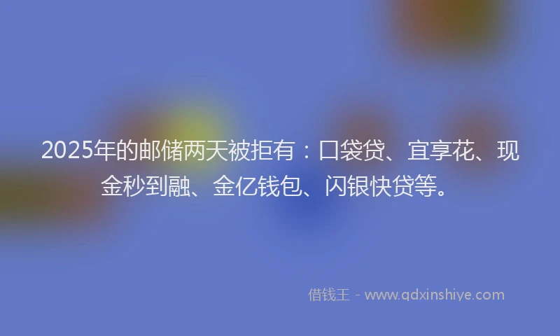 2025年的邮储两天被拒有：口袋贷、宜享花、现金秒到融、金亿钱包、闪银快贷等。