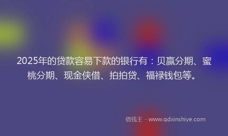 2025年的贷款容易下款的银行有：贝赢分期、蜜桃分期、现金侠借、拍拍贷、福禄钱包等。