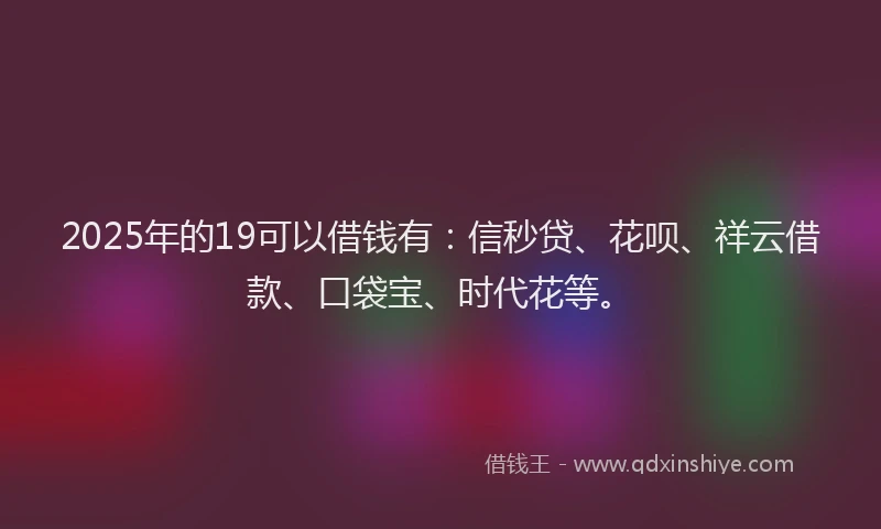 2025年的19可以借钱有：信秒贷、花呗、祥云借款、口袋宝、时代花等。