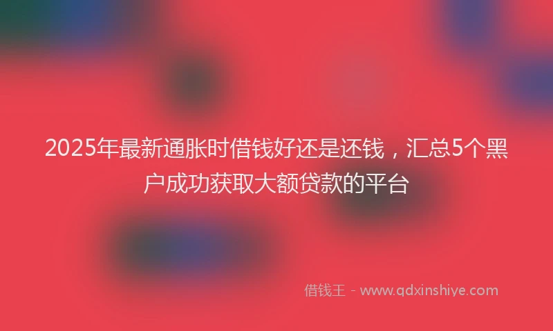 2025年最新通胀时借钱好还是还钱，汇总5个黑户成功获取大额贷款的平台