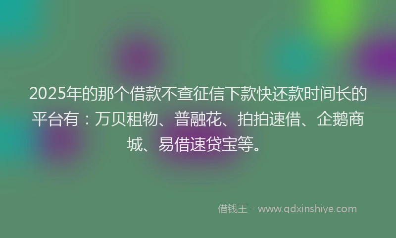 2025年的那个借款不查征信下款快还款时间长的平台有：万贝租物、普融花、拍拍速借、企鹅商城、易借速贷宝等。
