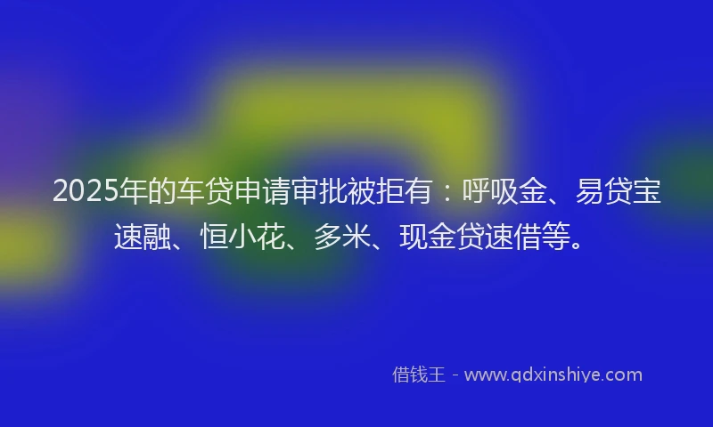 2025年的车贷申请审批被拒有：呼吸金、易贷宝速融、恒小花、多米、现金贷速借等。