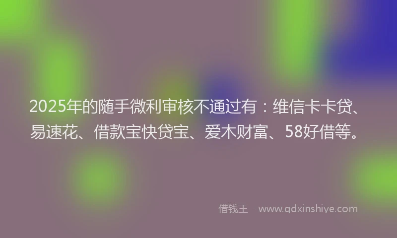 2025年的随手微利审核不通过有：维信卡卡贷、易速花、借款宝快贷宝、爱木财富、58好借等。