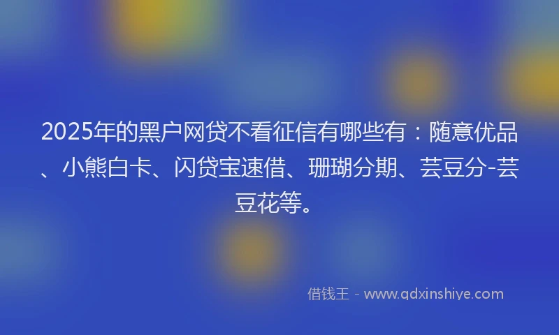 2025年的黑户网贷不看征信有哪些有：随意优品、小熊白卡、闪贷宝速借、珊瑚分期、芸豆分-芸豆花等。