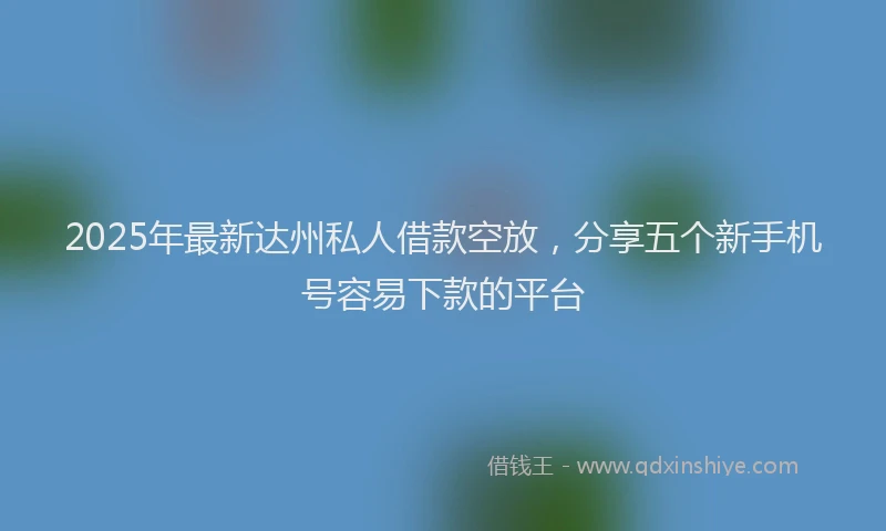 2025年最新达州私人借款空放，分享五个新手机号容易下款的平台