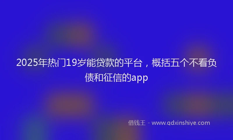 2025年热门19岁能贷款的平台，概括五个不看负债和征信的app