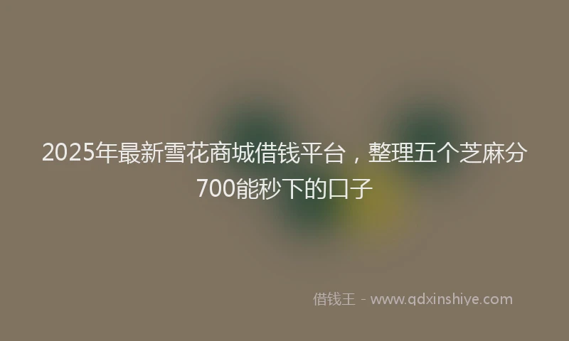 2025年最新雪花商城借钱平台，整理五个芝麻分700能秒下的口子