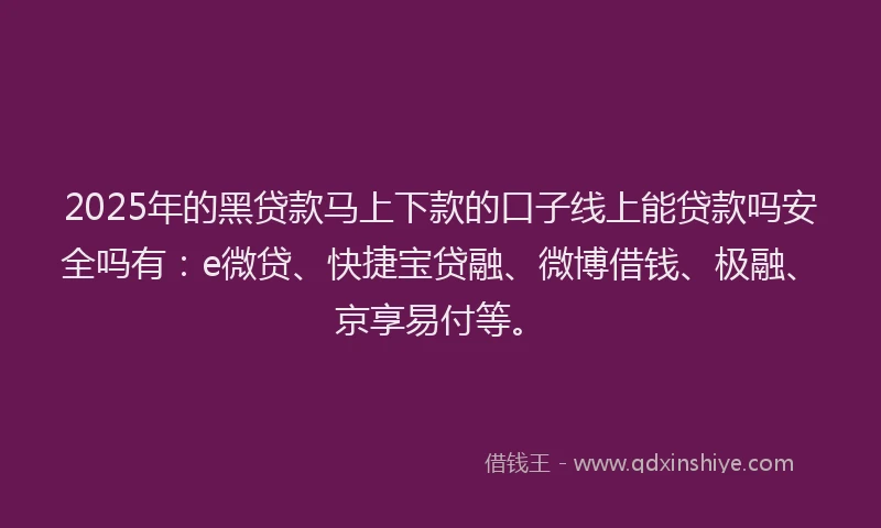 2025年的黑贷款马上下款的口子线上能贷款吗安全吗有：e微贷、快捷宝贷融、微博借钱、极融、京享易付等。