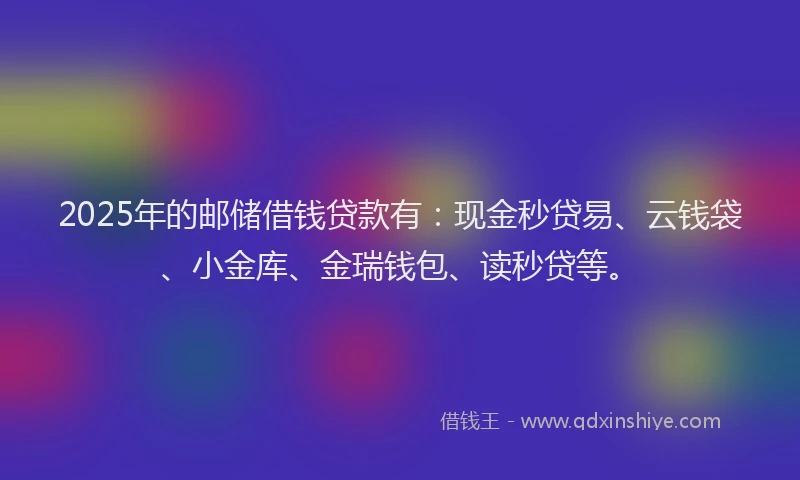 2025年的邮储借钱贷款有：现金秒贷易、云钱袋、小金库、金瑞钱包、读秒贷等。