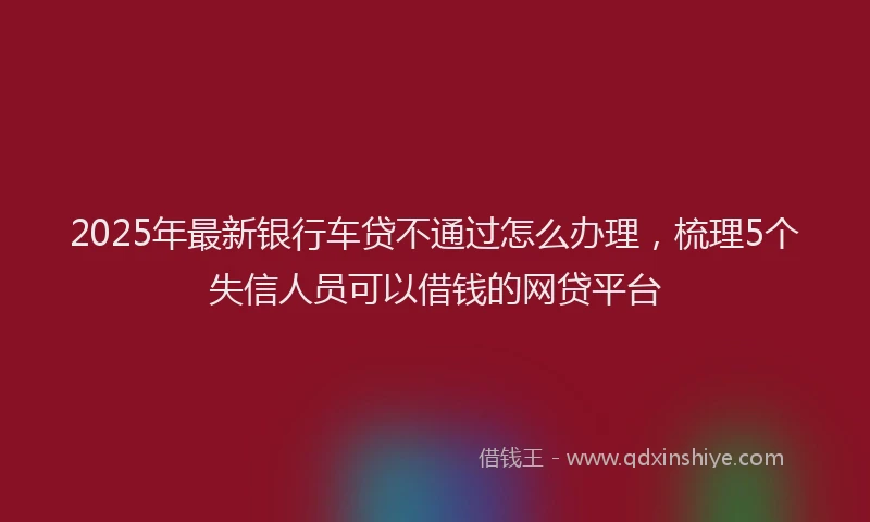2025年最新银行车贷不通过怎么办理，梳理5个失信人员可以借钱的网贷平台