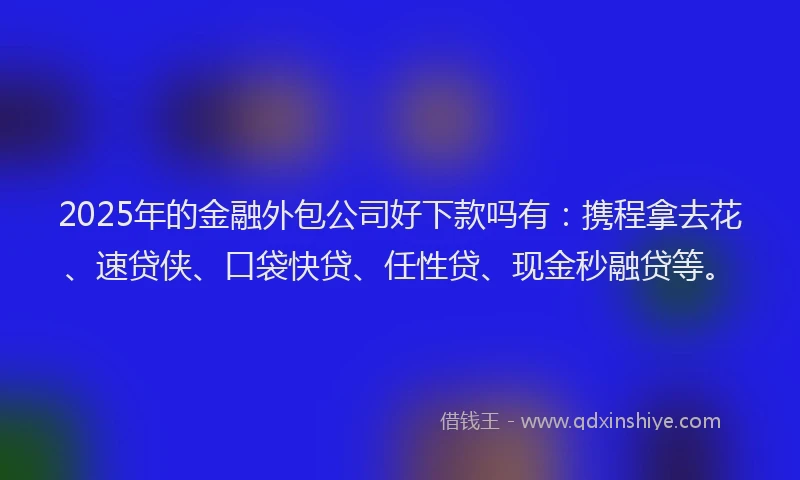 2025年的金融外包公司好下款吗有：携程拿去花、速贷侠、口袋快贷、任性贷、现金秒融贷等。
